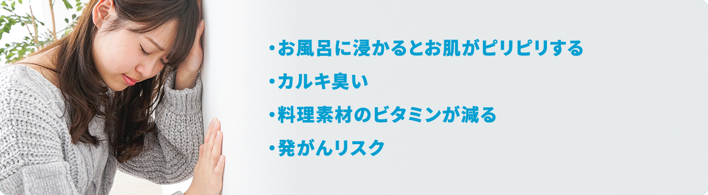 ・お風呂に浸かるとお肌がピリピリする・カルキ臭い・料理素材のビタミンが減る・発がんリスク