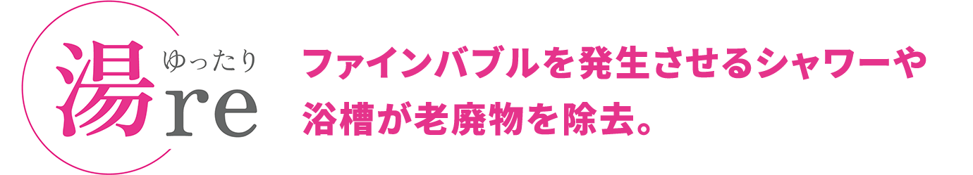 湯reゆったり ファインバブルを発生させるシャワーや浴槽が老廃物を除去。