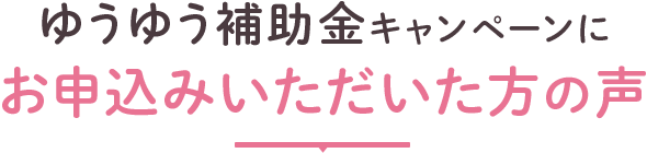 第一弾ゆうゆう補助金キャンペーンにお申し込みいただいた方の声