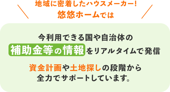 今利用できる国や自治体の補助金等の情報をリアルタイムで発信資金計画や土地探しの段階から全力でサポートしています。